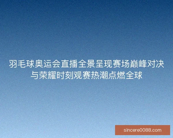 羽毛球奥运会直播全景呈现赛场巅峰对决与荣耀时刻观赛热潮点燃全球