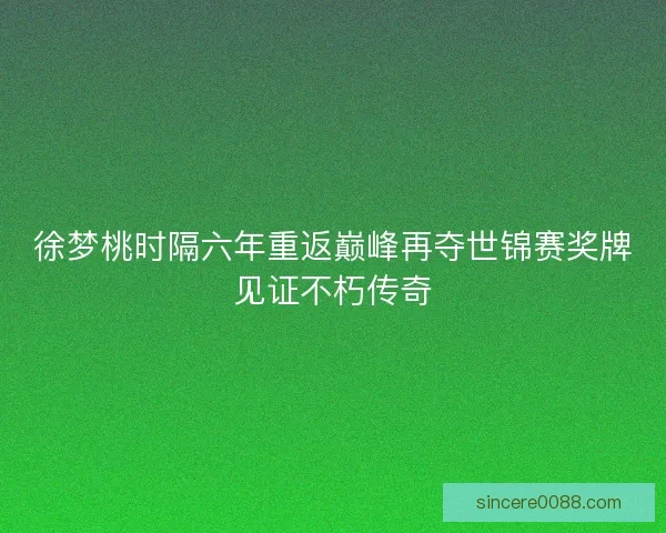 徐梦桃时隔六年重返巅峰再夺世锦赛奖牌见证不朽传奇