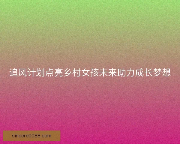 追风计划点亮乡村女孩未来助力成长梦想