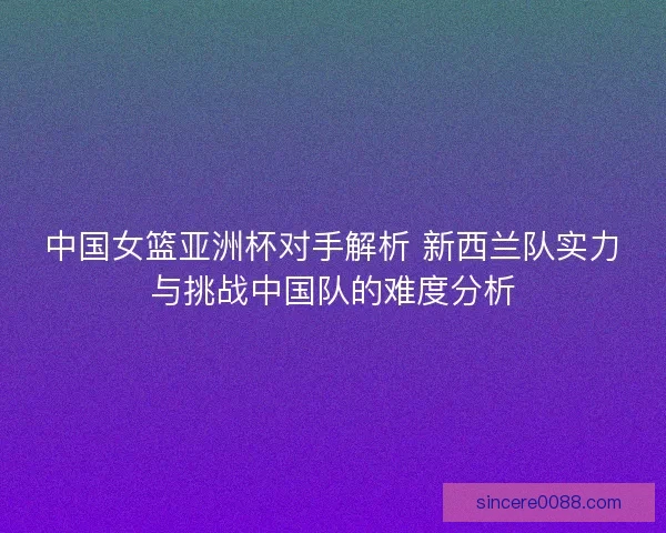 中国女篮亚洲杯对手解析 新西兰队实力与挑战中国队的难度分析