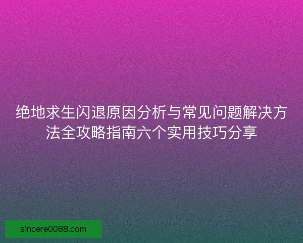 绝地求生闪退原因分析与常见问题解决方法全攻略指南六个实用技巧分享