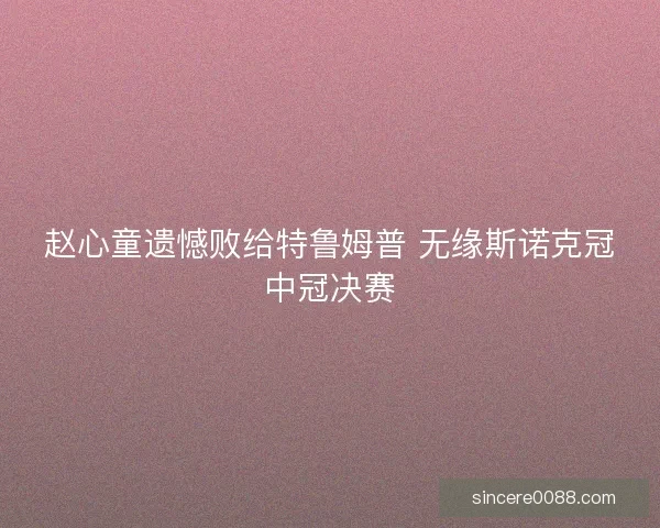 赵心童遗憾败给特鲁姆普 无缘斯诺克冠中冠决赛