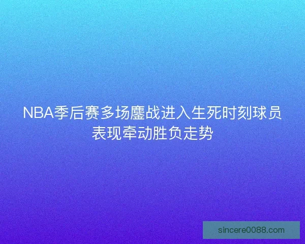 NBA季后赛多场鏖战进入生死时刻球员表现牵动胜负走势