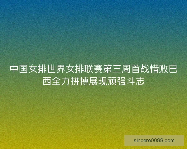 中国女排世界女排联赛第三周首战惜败巴西全力拼搏展现顽强斗志