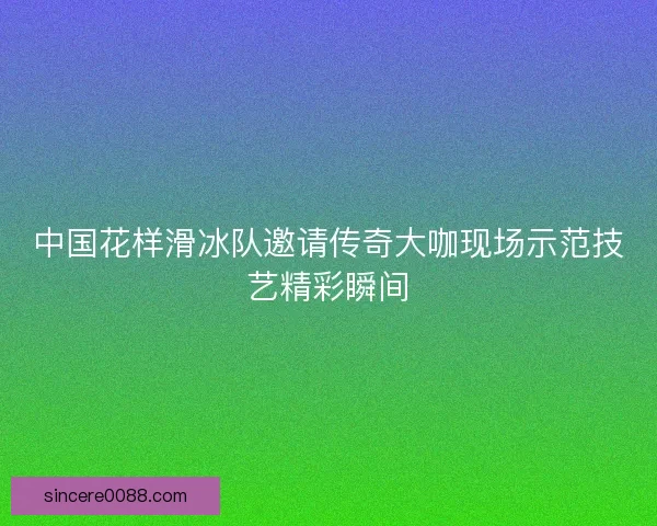 中国花样滑冰队邀请传奇大咖现场示范技艺精彩瞬间
