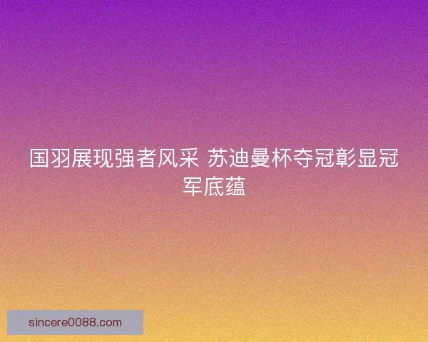 国羽展现强者风采 苏迪曼杯夺冠彰显冠军底蕴