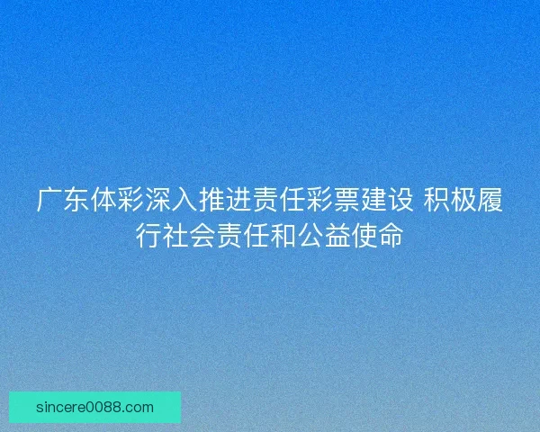 广东体彩深入推进责任彩票建设 积极履行社会责任和公益使命